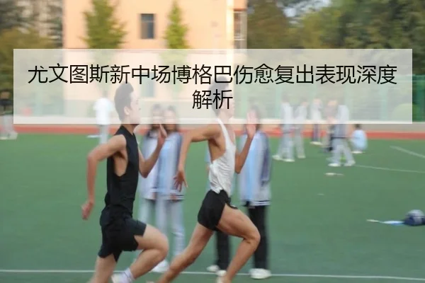 尤文图斯新中场博格巴伤愈复出表现深度解析
